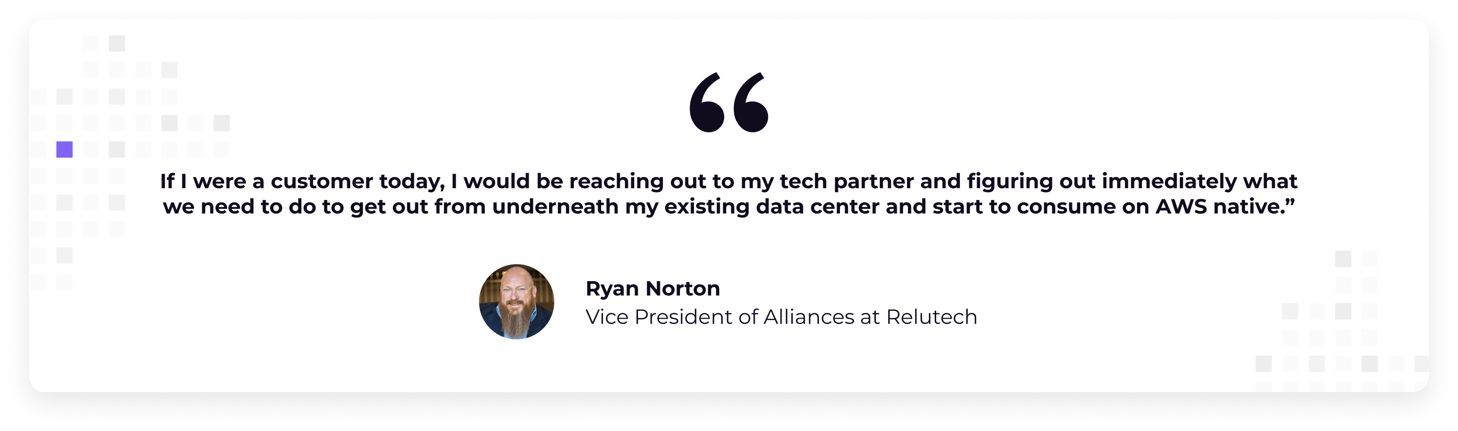 quote "If I were a customer today, I would be reaching out to my tech partner and figuring out immediately what we need to do to get out from underneath my existing data center and start to consume on AWS native” , Ryan Norton, VP AWS Alliances at Relutech 